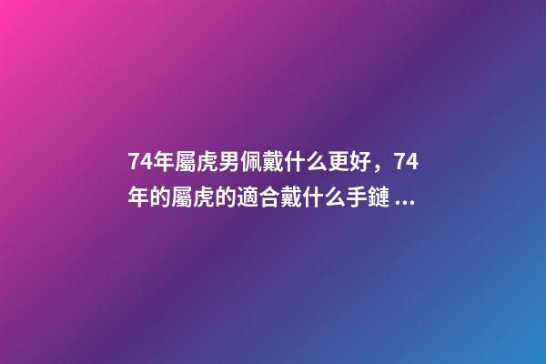 74年屬虎男佩戴什么更好，74年的屬虎的適合戴什么手鏈 74年屬虎男佩戴什么可以避兇提財運？-第1張-觀點-玄機派